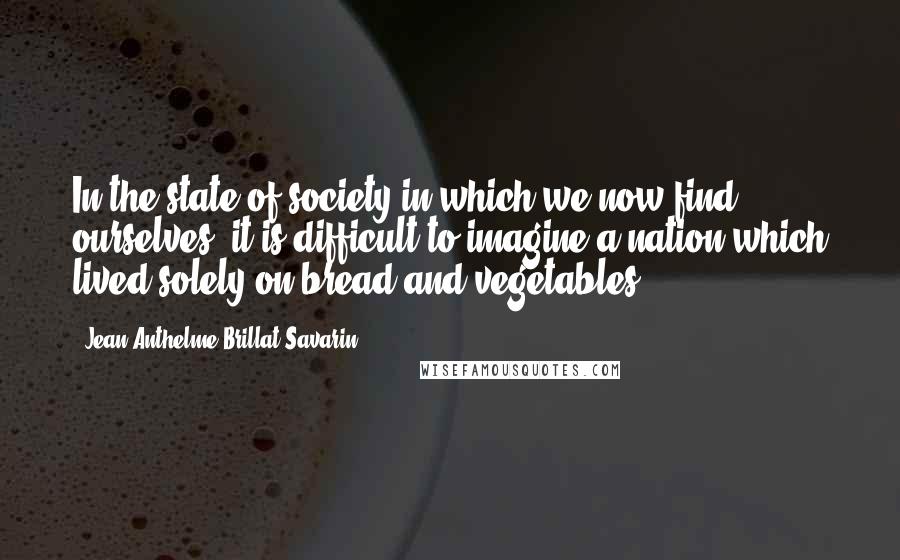 Jean Anthelme Brillat-Savarin Quotes: In the state of society in which we now find ourselves, it is difficult to imagine a nation which lived solely on bread and vegetables.