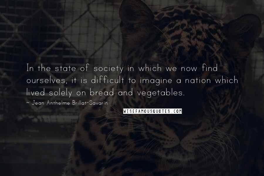 Jean Anthelme Brillat-Savarin Quotes: In the state of society in which we now find ourselves, it is difficult to imagine a nation which lived solely on bread and vegetables.