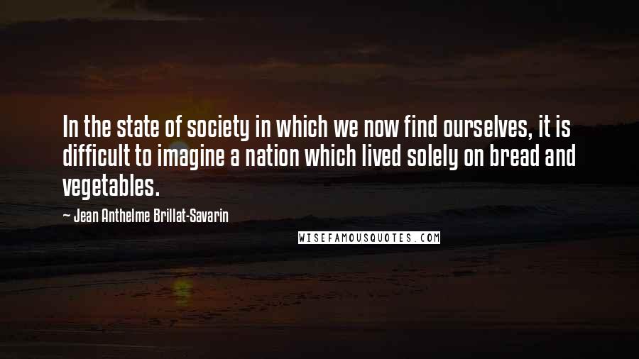 Jean Anthelme Brillat-Savarin Quotes: In the state of society in which we now find ourselves, it is difficult to imagine a nation which lived solely on bread and vegetables.