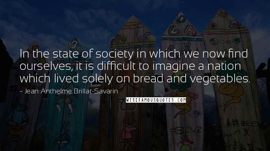 Jean Anthelme Brillat-Savarin Quotes: In the state of society in which we now find ourselves, it is difficult to imagine a nation which lived solely on bread and vegetables.