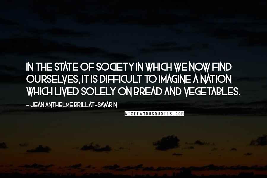 Jean Anthelme Brillat-Savarin Quotes: In the state of society in which we now find ourselves, it is difficult to imagine a nation which lived solely on bread and vegetables.