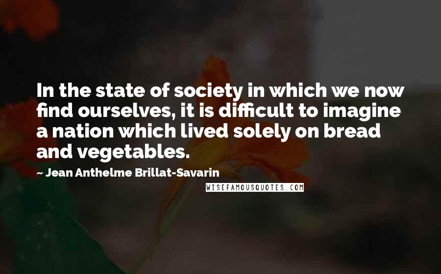 Jean Anthelme Brillat-Savarin Quotes: In the state of society in which we now find ourselves, it is difficult to imagine a nation which lived solely on bread and vegetables.