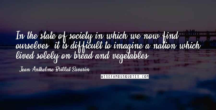 Jean Anthelme Brillat-Savarin Quotes: In the state of society in which we now find ourselves, it is difficult to imagine a nation which lived solely on bread and vegetables.