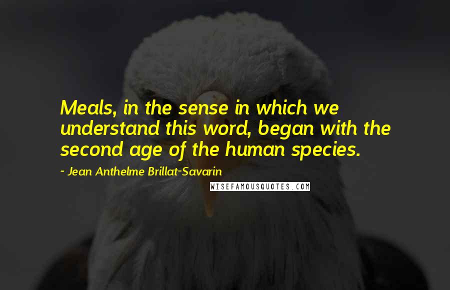 Jean Anthelme Brillat-Savarin Quotes: Meals, in the sense in which we understand this word, began with the second age of the human species.
