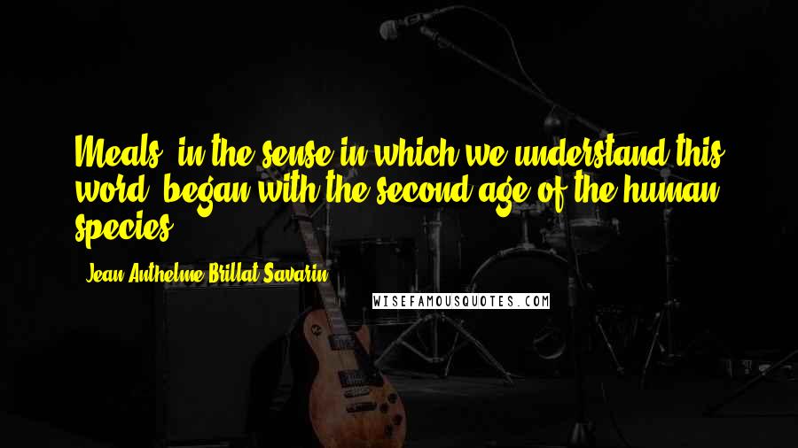 Jean Anthelme Brillat-Savarin Quotes: Meals, in the sense in which we understand this word, began with the second age of the human species.