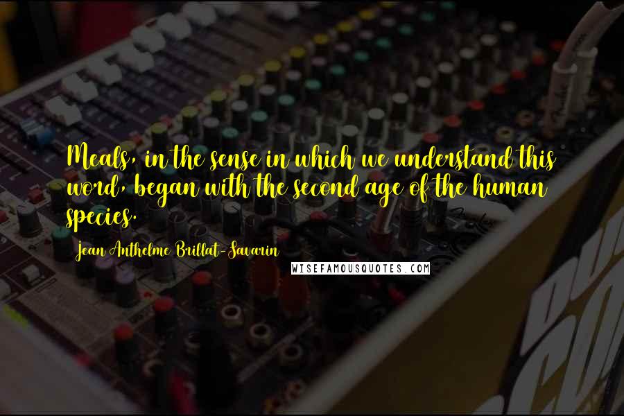 Jean Anthelme Brillat-Savarin Quotes: Meals, in the sense in which we understand this word, began with the second age of the human species.