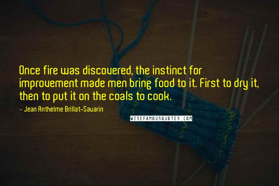 Jean Anthelme Brillat-Savarin Quotes: Once fire was discovered, the instinct for improvement made men bring food to it. First to dry it, then to put it on the coals to cook.