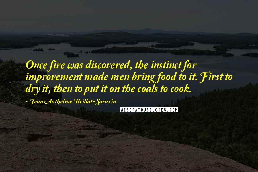 Jean Anthelme Brillat-Savarin Quotes: Once fire was discovered, the instinct for improvement made men bring food to it. First to dry it, then to put it on the coals to cook.