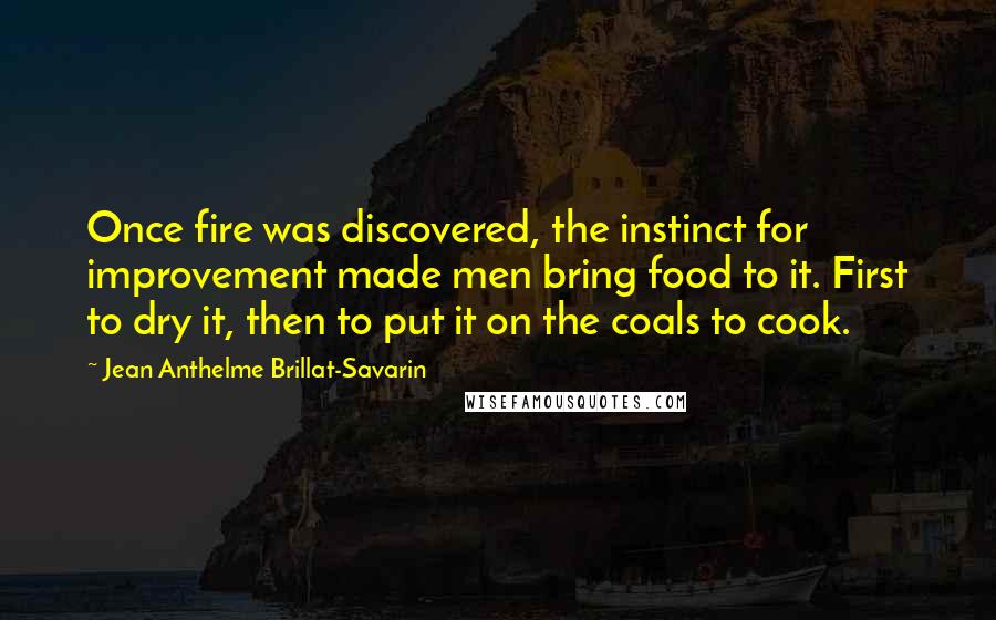 Jean Anthelme Brillat-Savarin Quotes: Once fire was discovered, the instinct for improvement made men bring food to it. First to dry it, then to put it on the coals to cook.