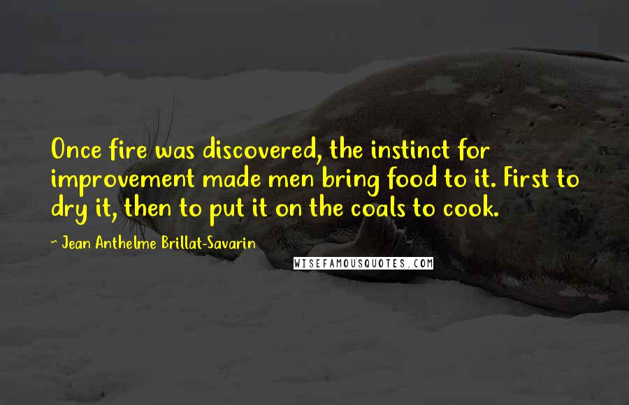 Jean Anthelme Brillat-Savarin Quotes: Once fire was discovered, the instinct for improvement made men bring food to it. First to dry it, then to put it on the coals to cook.