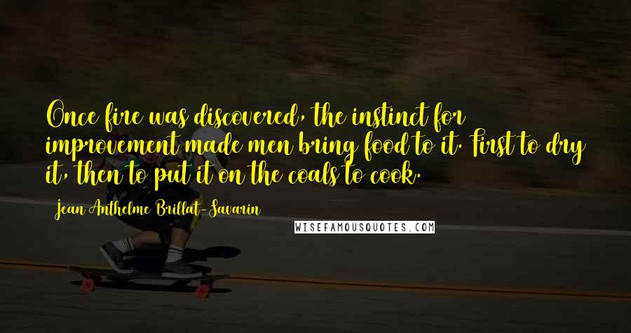 Jean Anthelme Brillat-Savarin Quotes: Once fire was discovered, the instinct for improvement made men bring food to it. First to dry it, then to put it on the coals to cook.