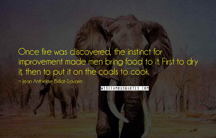 Jean Anthelme Brillat-Savarin Quotes: Once fire was discovered, the instinct for improvement made men bring food to it. First to dry it, then to put it on the coals to cook.