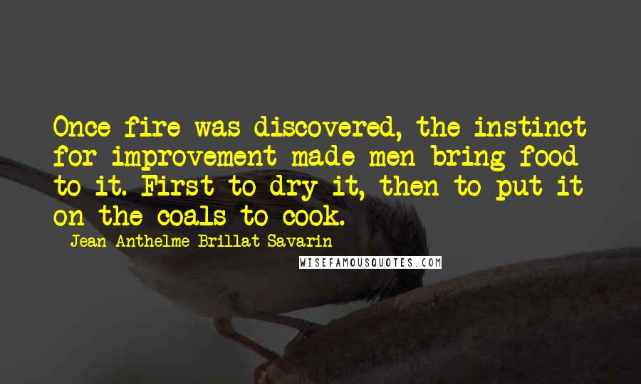 Jean Anthelme Brillat-Savarin Quotes: Once fire was discovered, the instinct for improvement made men bring food to it. First to dry it, then to put it on the coals to cook.