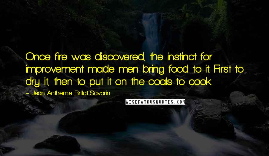 Jean Anthelme Brillat-Savarin Quotes: Once fire was discovered, the instinct for improvement made men bring food to it. First to dry it, then to put it on the coals to cook.