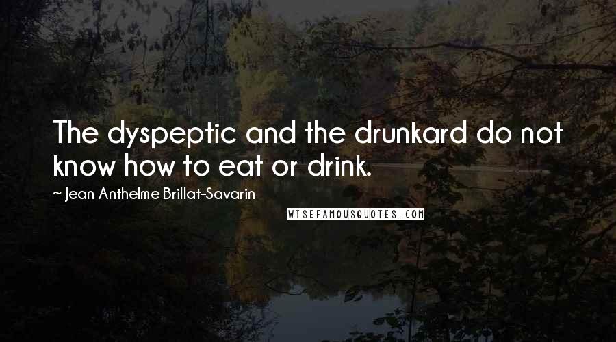 Jean Anthelme Brillat-Savarin Quotes: The dyspeptic and the drunkard do not know how to eat or drink.