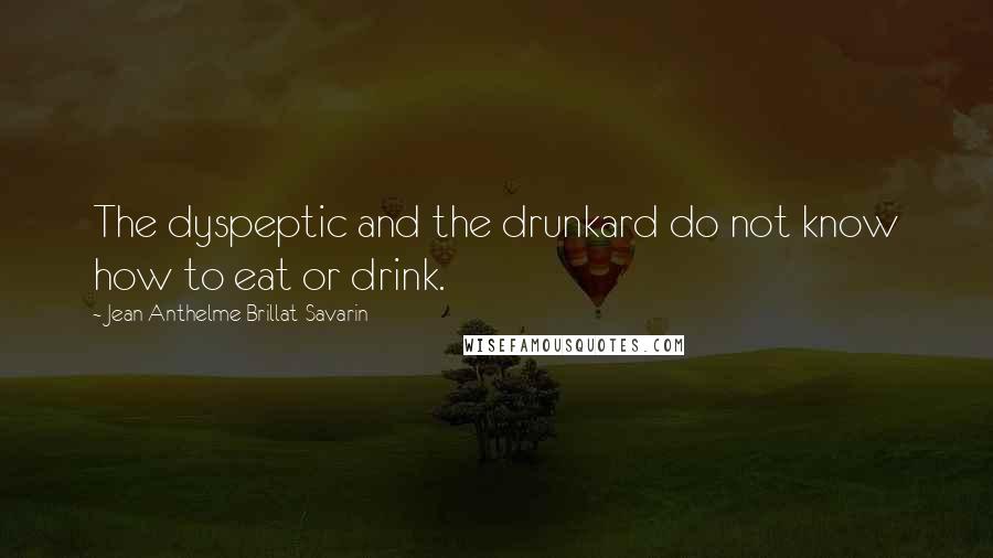 Jean Anthelme Brillat-Savarin Quotes: The dyspeptic and the drunkard do not know how to eat or drink.