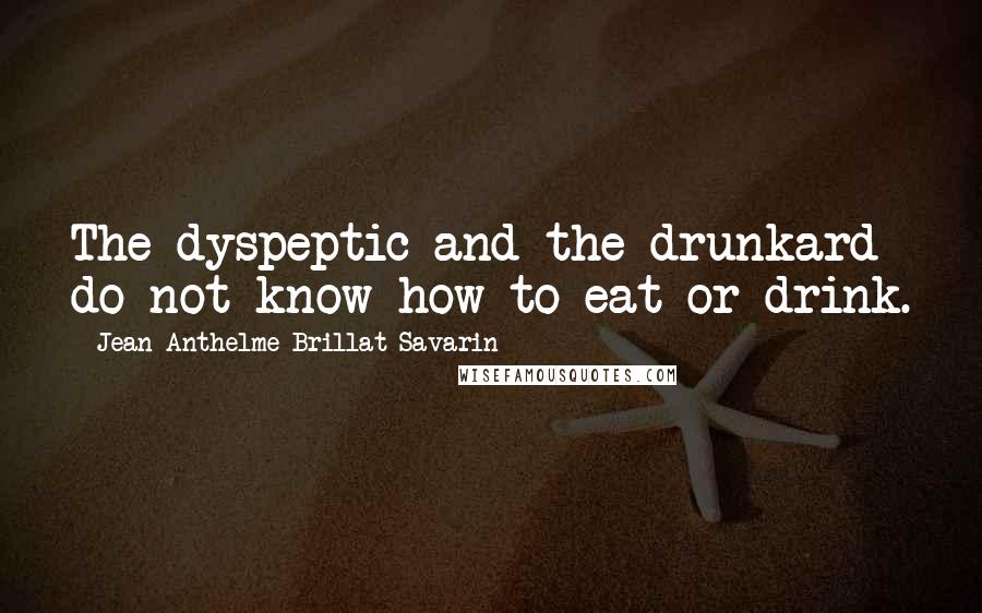 Jean Anthelme Brillat-Savarin Quotes: The dyspeptic and the drunkard do not know how to eat or drink.