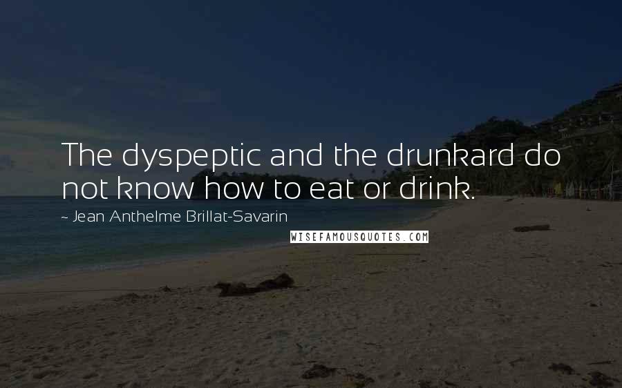 Jean Anthelme Brillat-Savarin Quotes: The dyspeptic and the drunkard do not know how to eat or drink.