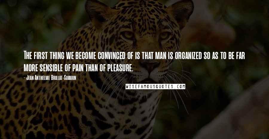 Jean Anthelme Brillat-Savarin Quotes: The first thing we become convinced of is that man is organized so as to be far more sensible of pain than of pleasure.