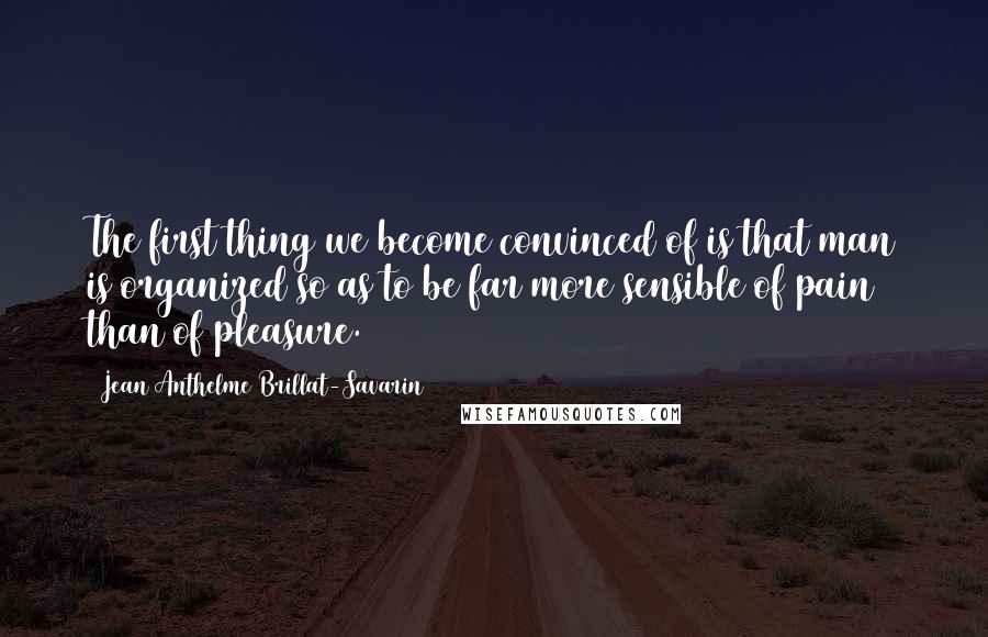 Jean Anthelme Brillat-Savarin Quotes: The first thing we become convinced of is that man is organized so as to be far more sensible of pain than of pleasure.