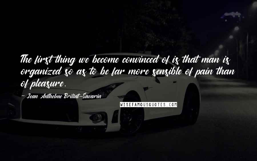 Jean Anthelme Brillat-Savarin Quotes: The first thing we become convinced of is that man is organized so as to be far more sensible of pain than of pleasure.