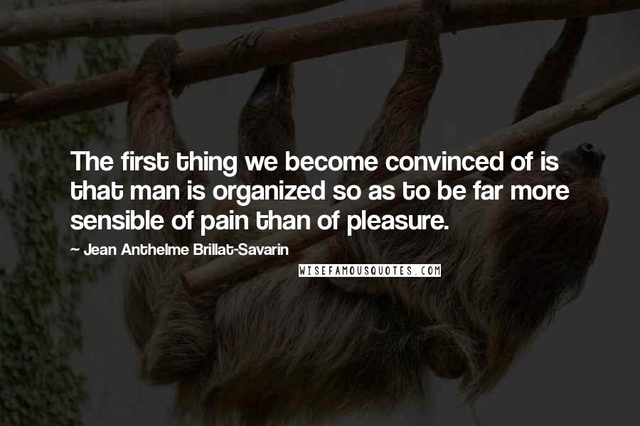 Jean Anthelme Brillat-Savarin Quotes: The first thing we become convinced of is that man is organized so as to be far more sensible of pain than of pleasure.