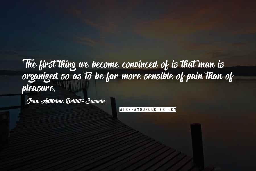 Jean Anthelme Brillat-Savarin Quotes: The first thing we become convinced of is that man is organized so as to be far more sensible of pain than of pleasure.