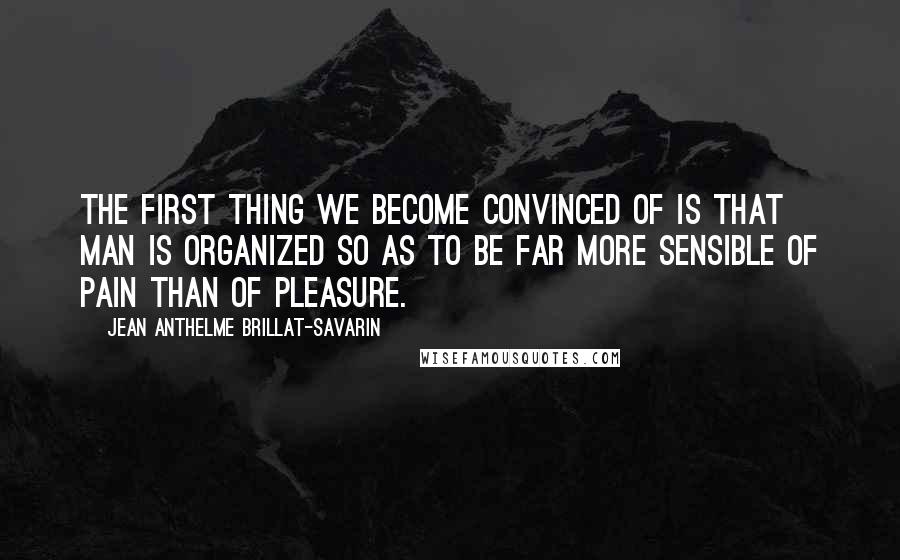 Jean Anthelme Brillat-Savarin Quotes: The first thing we become convinced of is that man is organized so as to be far more sensible of pain than of pleasure.