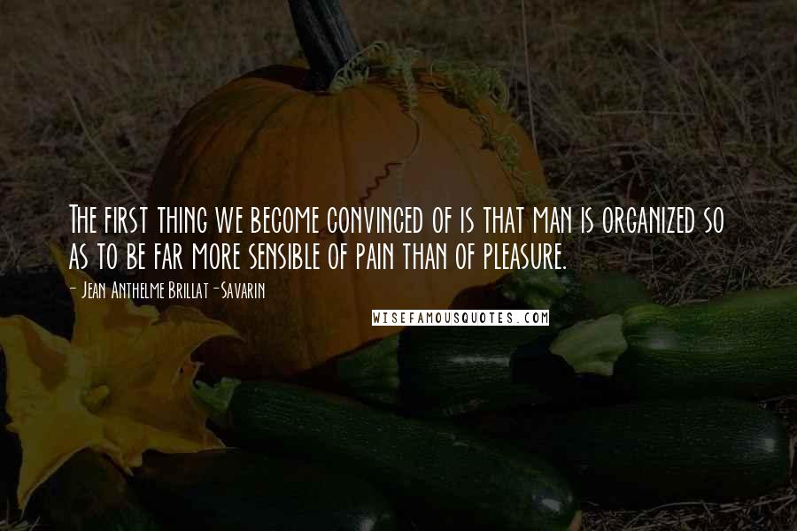 Jean Anthelme Brillat-Savarin Quotes: The first thing we become convinced of is that man is organized so as to be far more sensible of pain than of pleasure.