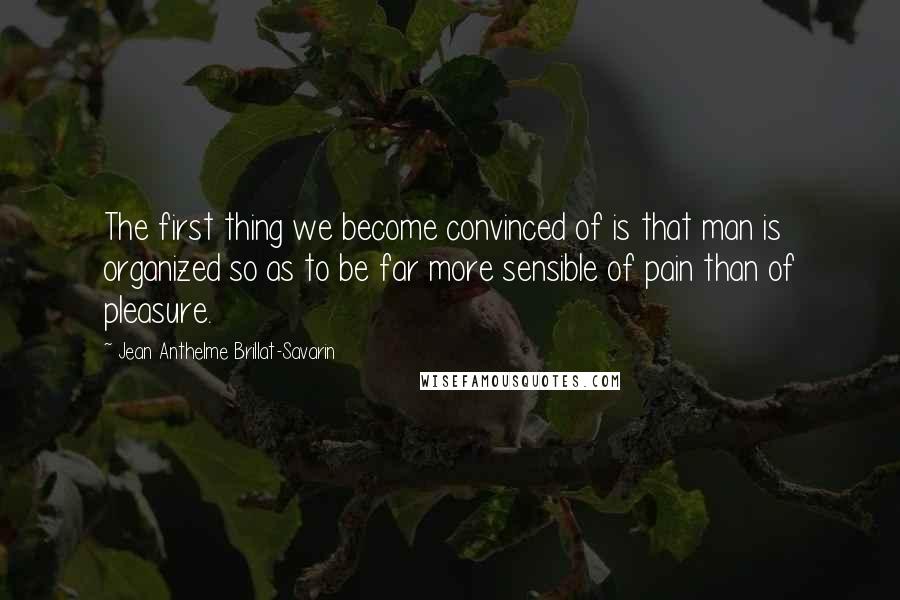 Jean Anthelme Brillat-Savarin Quotes: The first thing we become convinced of is that man is organized so as to be far more sensible of pain than of pleasure.