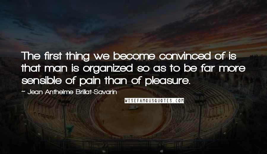 Jean Anthelme Brillat-Savarin Quotes: The first thing we become convinced of is that man is organized so as to be far more sensible of pain than of pleasure.