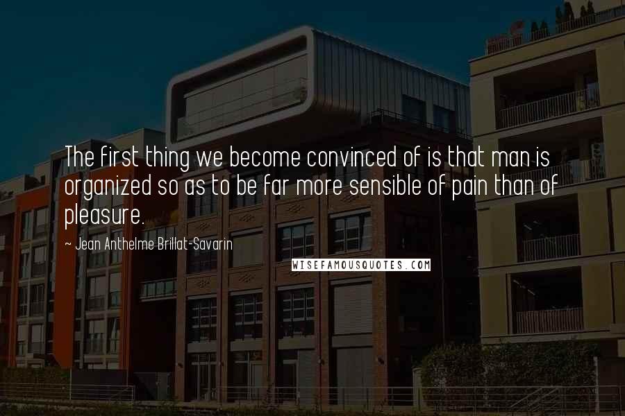 Jean Anthelme Brillat-Savarin Quotes: The first thing we become convinced of is that man is organized so as to be far more sensible of pain than of pleasure.