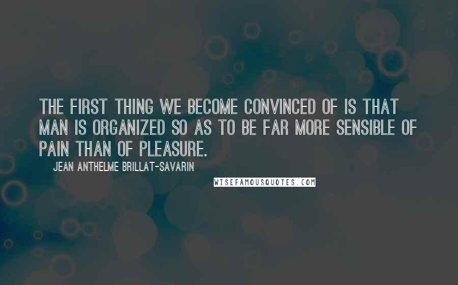 Jean Anthelme Brillat-Savarin Quotes: The first thing we become convinced of is that man is organized so as to be far more sensible of pain than of pleasure.