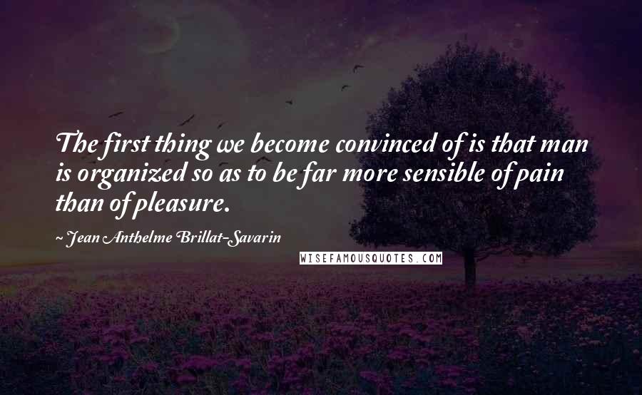 Jean Anthelme Brillat-Savarin Quotes: The first thing we become convinced of is that man is organized so as to be far more sensible of pain than of pleasure.