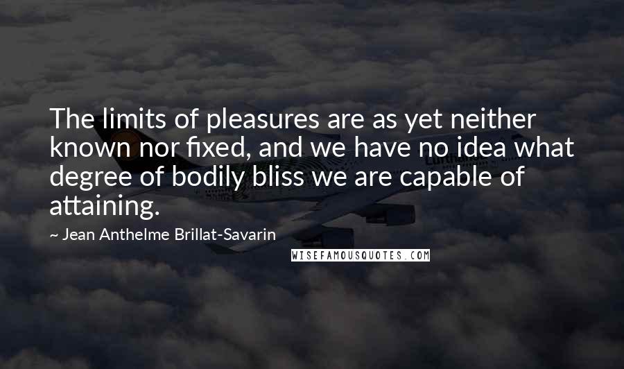 Jean Anthelme Brillat-Savarin Quotes: The limits of pleasures are as yet neither known nor fixed, and we have no idea what degree of bodily bliss we are capable of attaining.