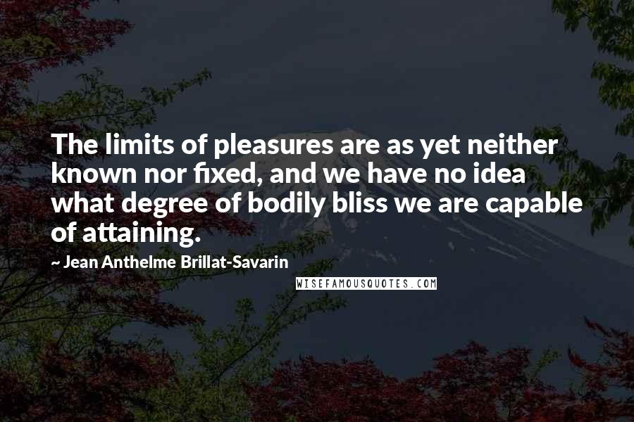 Jean Anthelme Brillat-Savarin Quotes: The limits of pleasures are as yet neither known nor fixed, and we have no idea what degree of bodily bliss we are capable of attaining.