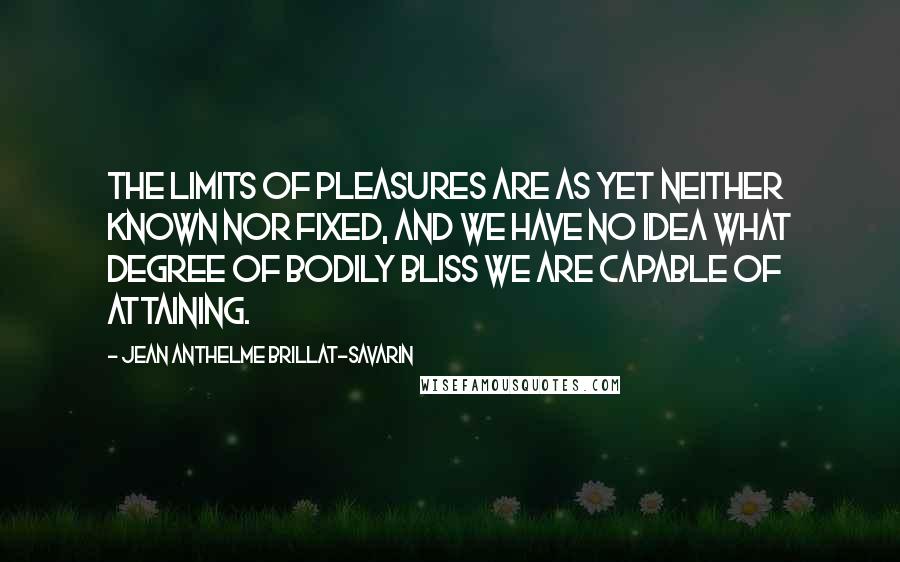 Jean Anthelme Brillat-Savarin Quotes: The limits of pleasures are as yet neither known nor fixed, and we have no idea what degree of bodily bliss we are capable of attaining.