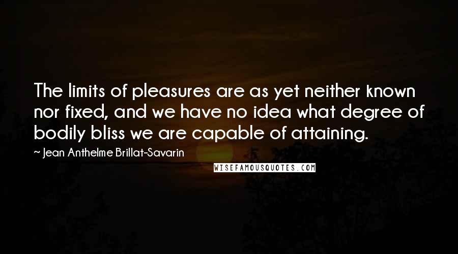 Jean Anthelme Brillat-Savarin Quotes: The limits of pleasures are as yet neither known nor fixed, and we have no idea what degree of bodily bliss we are capable of attaining.