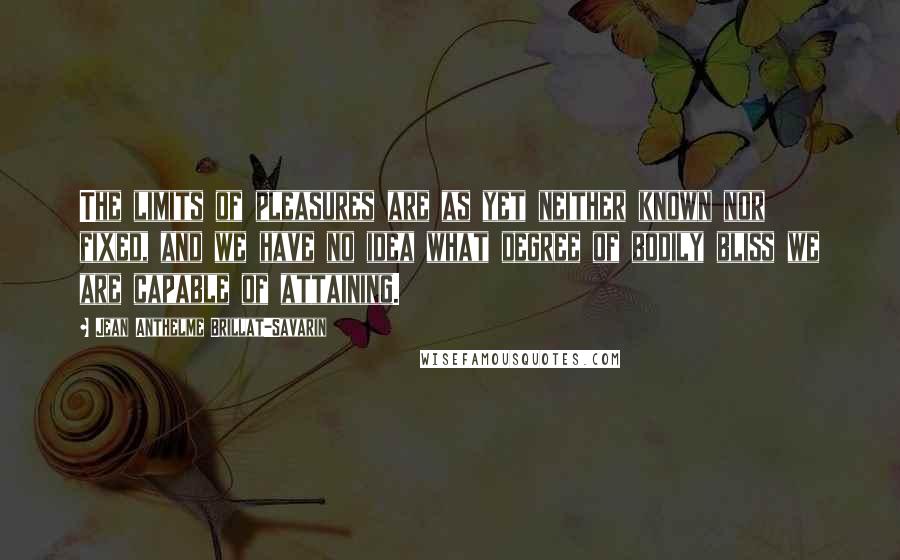 Jean Anthelme Brillat-Savarin Quotes: The limits of pleasures are as yet neither known nor fixed, and we have no idea what degree of bodily bliss we are capable of attaining.