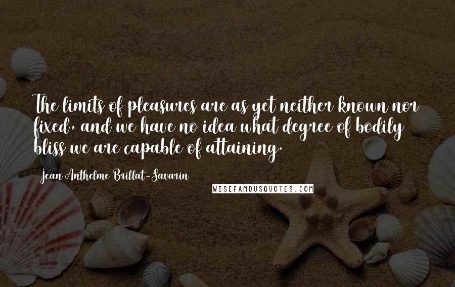 Jean Anthelme Brillat-Savarin Quotes: The limits of pleasures are as yet neither known nor fixed, and we have no idea what degree of bodily bliss we are capable of attaining.