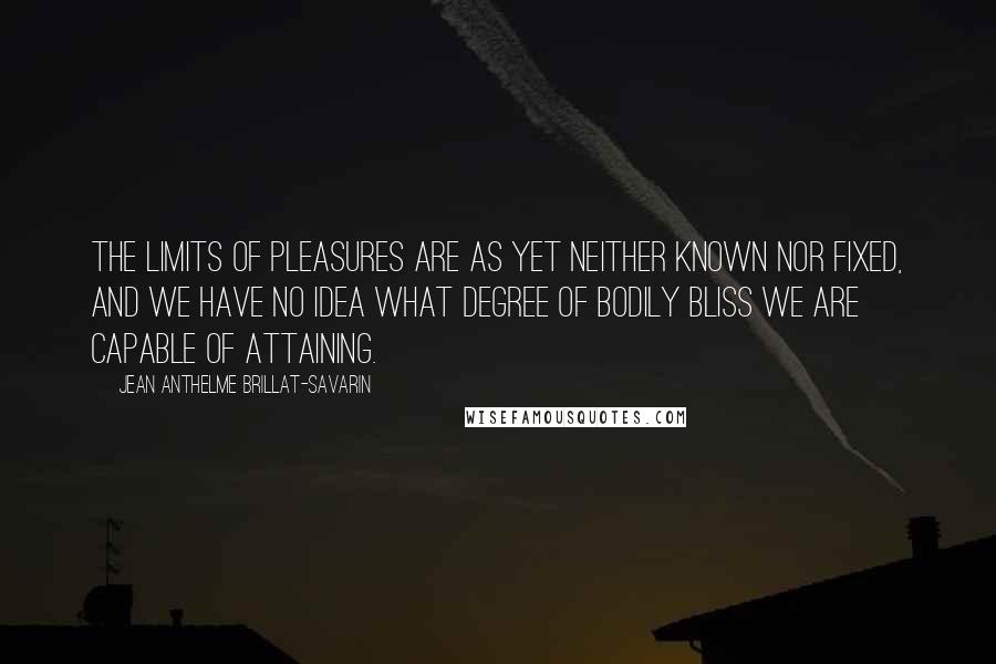 Jean Anthelme Brillat-Savarin Quotes: The limits of pleasures are as yet neither known nor fixed, and we have no idea what degree of bodily bliss we are capable of attaining.