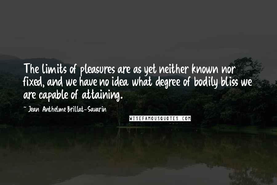 Jean Anthelme Brillat-Savarin Quotes: The limits of pleasures are as yet neither known nor fixed, and we have no idea what degree of bodily bliss we are capable of attaining.