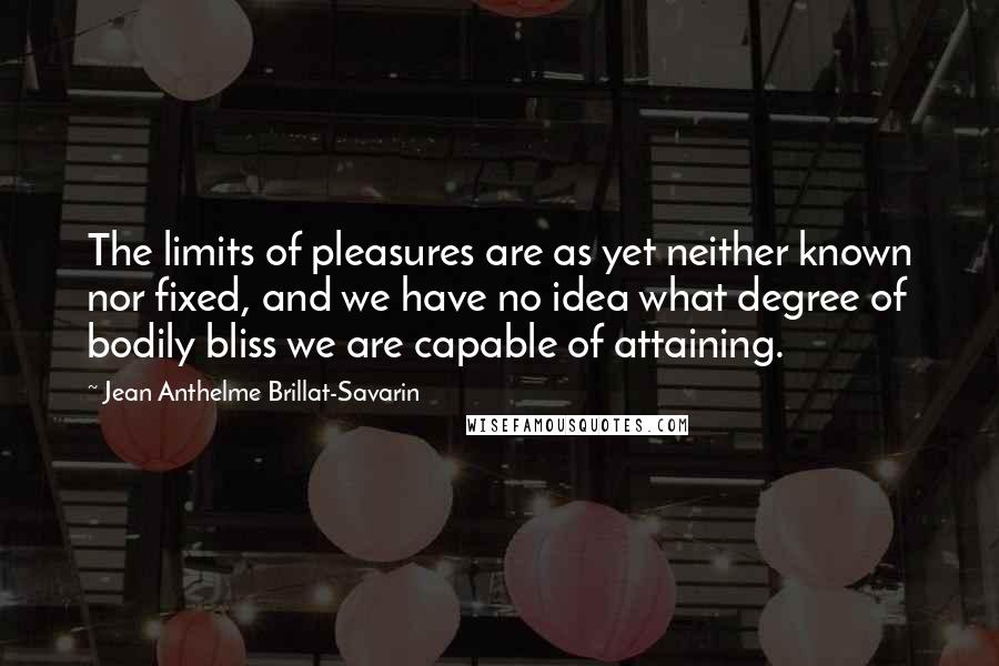 Jean Anthelme Brillat-Savarin Quotes: The limits of pleasures are as yet neither known nor fixed, and we have no idea what degree of bodily bliss we are capable of attaining.
