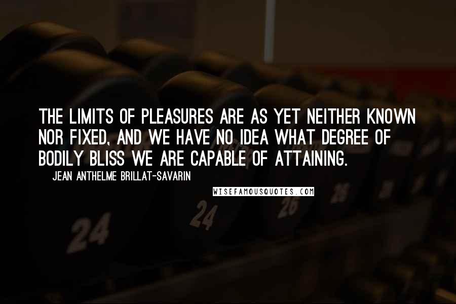 Jean Anthelme Brillat-Savarin Quotes: The limits of pleasures are as yet neither known nor fixed, and we have no idea what degree of bodily bliss we are capable of attaining.