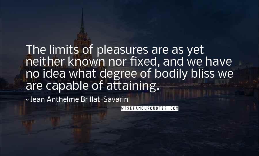 Jean Anthelme Brillat-Savarin Quotes: The limits of pleasures are as yet neither known nor fixed, and we have no idea what degree of bodily bliss we are capable of attaining.
