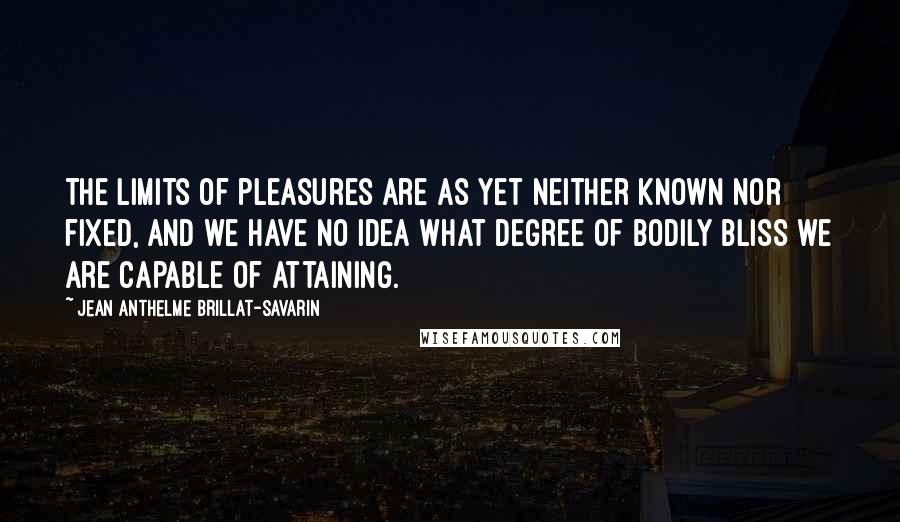 Jean Anthelme Brillat-Savarin Quotes: The limits of pleasures are as yet neither known nor fixed, and we have no idea what degree of bodily bliss we are capable of attaining.