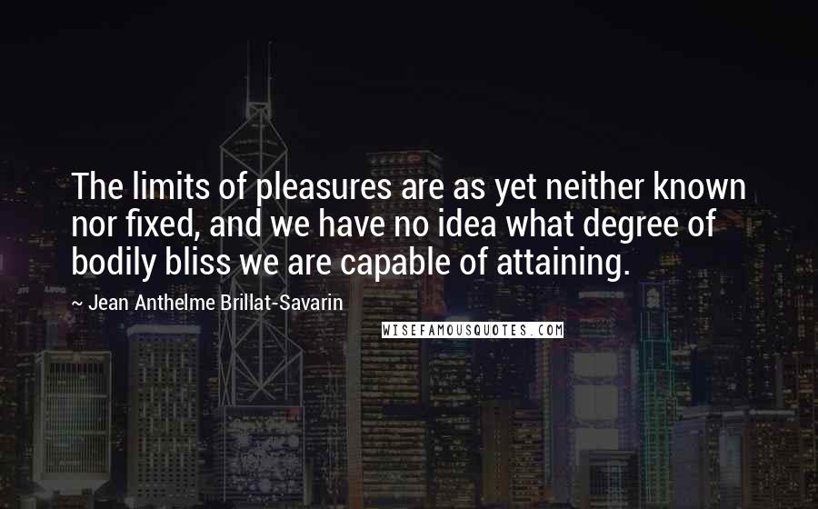 Jean Anthelme Brillat-Savarin Quotes: The limits of pleasures are as yet neither known nor fixed, and we have no idea what degree of bodily bliss we are capable of attaining.