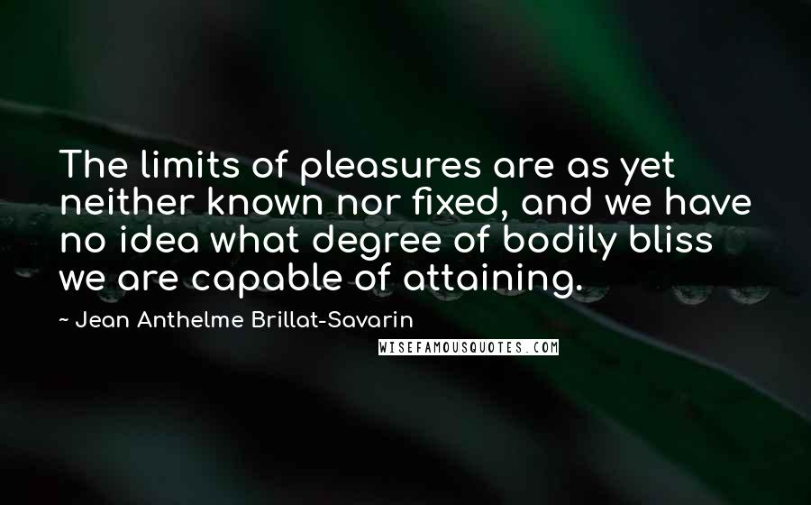 Jean Anthelme Brillat-Savarin Quotes: The limits of pleasures are as yet neither known nor fixed, and we have no idea what degree of bodily bliss we are capable of attaining.