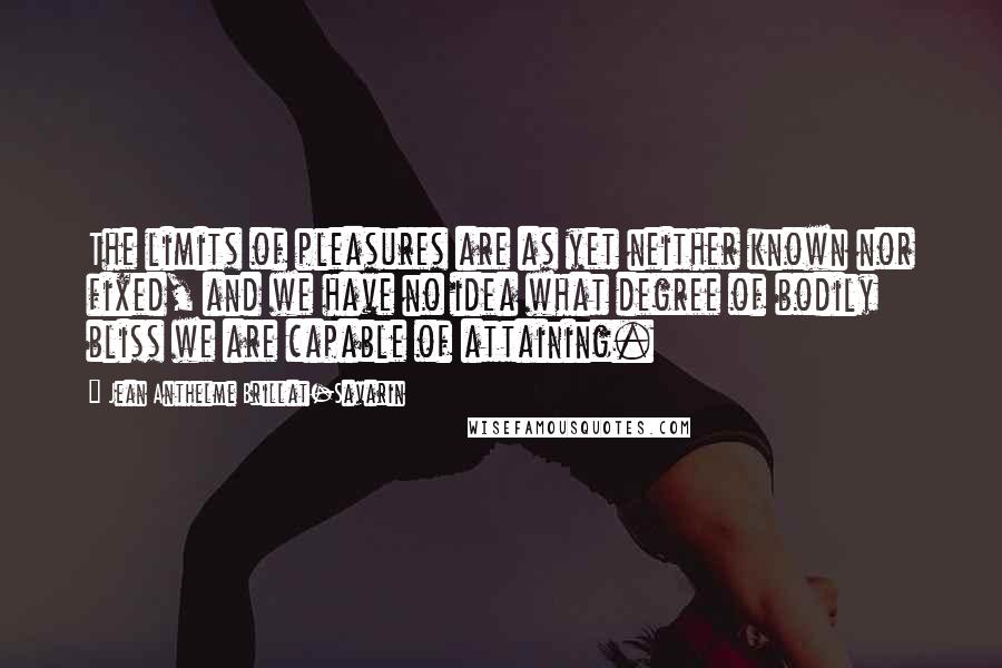 Jean Anthelme Brillat-Savarin Quotes: The limits of pleasures are as yet neither known nor fixed, and we have no idea what degree of bodily bliss we are capable of attaining.