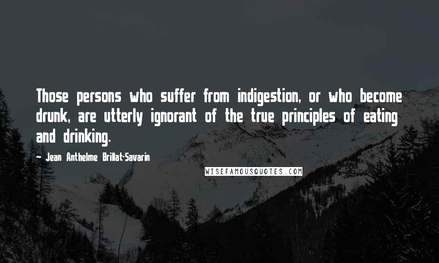 Jean Anthelme Brillat-Savarin Quotes: Those persons who suffer from indigestion, or who become drunk, are utterly ignorant of the true principles of eating and drinking.